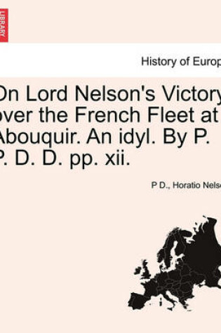 Cover of On Lord Nelson's Victory Over the French Fleet at Abouquir. an Idyl. by P. P. D. D. Pp. XII.