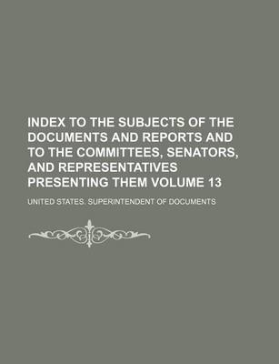 Book cover for Index to the Subjects of the Documents and Reports and to the Committees, Senators, and Representatives Presenting Them Volume 13