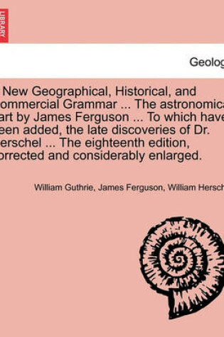 Cover of A New Geographical, Historical, and Commercial Grammar ... the Astronomical Part by James Ferguson ... to Which Have Been Added, the Late Discoveries of Dr. Herschel ... the Eighteenth Edition, Corrected and Considerably Enlarged. the Ninth Edition