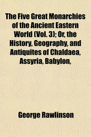 Cover of The Five Great Monarchies of the Ancient Eastern World (Vol. 3); Or, the History, Geography, and Antiquites of Chaldaea, Assyria, Babylon,