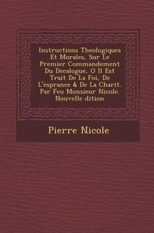 Cover of Instructions Theologiques Et Morales, Sur Le Premier Commandement Du Decalogue, O Il Est Trait de La Foi, de L'Esp Rance & de La Charit . Par Feu Monsieur Nicole. Nouvelle Dition