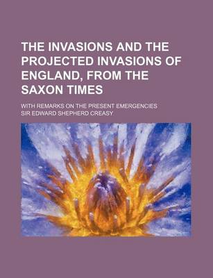 Book cover for The Invasions and the Projected Invasions of England, from the Saxon Times; With Remarks on the Present Emergencies