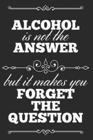 Cover of Alcohol Is Not The Answer, But It Makes You Forget The Question