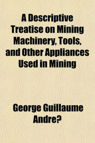 Cover of A Descriptive Treatise on Mining Machinery, Tools, and Other Appliances Used in Mining