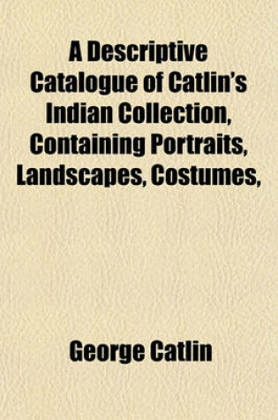 Cover of A Descriptive Catalogue of Catlin's Indian Collection, Containing Portraits, Landscapes, Costumes,
