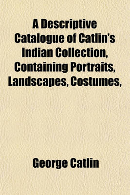 Book cover for A Descriptive Catalogue of Catlin's Indian Collection, Containing Portraits, Landscapes, Costumes,