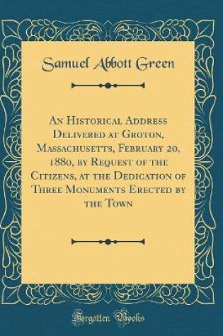 Cover of An Historical Address Delivered at Groton, Massachusetts, February 20, 1880, by Request of the Citizens, at the Dedication of Three Monuments Erected by the Town (Classic Reprint)