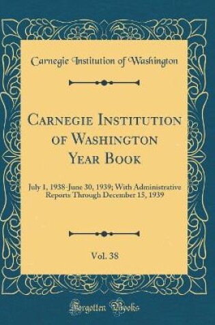 Cover of Carnegie Institution of Washington Year Book, Vol. 38: July 1, 1938-June 30, 1939; With Administrative Reports Through December 15, 1939 (Classic Reprint)