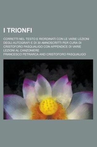 Cover of I Trionfi; Corretti Nel Testo E Riordinati Con Le Varie Lezioni Degli Autografi E Di 30 Amnoscritti Per Cura Di Cristoforo Pasqualigo Con Appendice Di