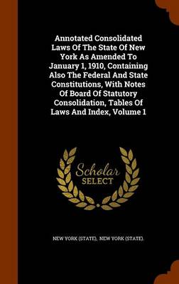 Book cover for Annotated Consolidated Laws of the State of New York as Amended to January 1, 1910, Containing Also the Federal and State Constitutions, with Notes of Board of Statutory Consolidation, Tables of Laws and Index, Volume 1