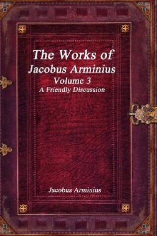 Cover of The Works of Jacobus Arminius Volume 3 - A Friendly Discussion