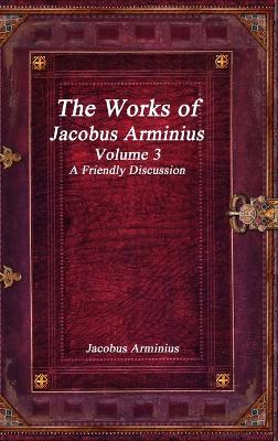 Book cover for The Works of Jacobus Arminius Volume 3 - A Friendly Discussion