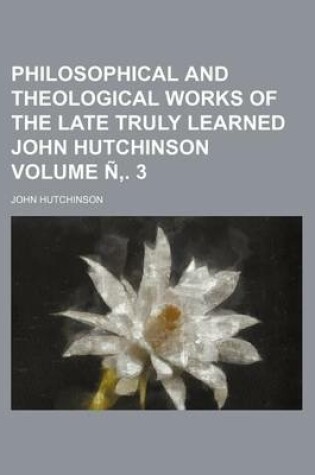 Cover of Philosophical and Theological Works of the Late Truly Learned John Hutchinson Volume N . 3