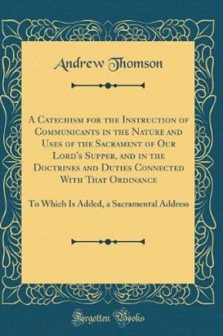 Cover of A Catechism for the Instruction of Communicants in the Nature and Uses of the Sacrament of Our Lord's Supper, and in the Doctrines and Duties Connected with That Ordinance
