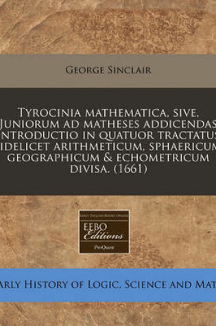 Cover of Tyrocinia Mathematica, Sive, Juniorum Ad Matheses Addicendas Introductio in Quatuor Tractatus Videlicet Arithmeticum, Sphaericum, Geographicum & Echometricum Divisa. (1661)