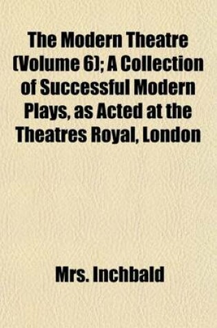 Cover of The Modern Theatre (Volume 6); A Collection of Successful Modern Plays, as Acted at the Theatres Royal, London