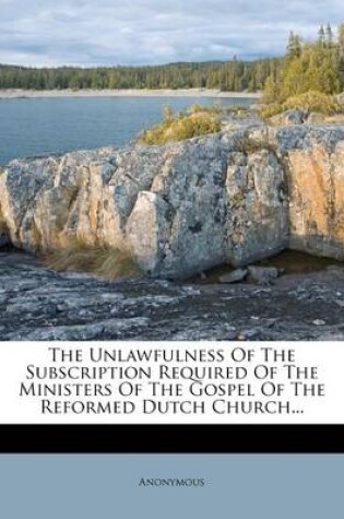 Cover of The Unlawfulness of the Subscription Required of the Ministers of the Gospel of the Reformed Dutch Church...