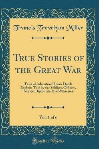 Cover of True Stories of the Great War, Vol. 1 of 6: Tales of Adventure Heroic Deeds Exploits Told by the Soldiers, Officers, Nurses, Diplomats, Eye Witnesses (Classic Reprint)