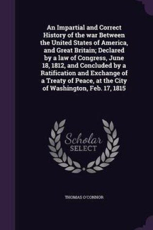 Cover of An Impartial and Correct History of the War Between the United States of America, and Great Britain; Declared by a Law of Congress, June 18, 1812, and Concluded by a Ratification and Exchange of a Treaty of Peace, at the City of Washington, Feb. 17, 1815