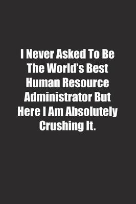 Book cover for I Never Asked To Be The World's Best Human Resource Administrator But Here I Am Absolutely Crushing It.