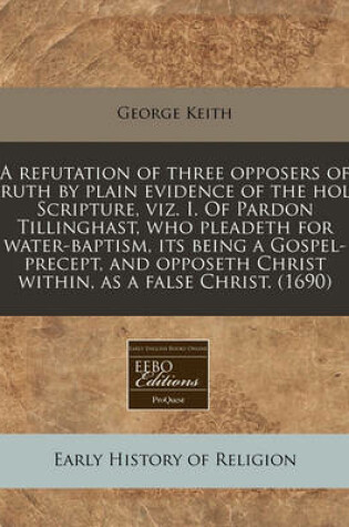 Cover of A Refutation of Three Opposers of Truth by Plain Evidence of the Holy Scripture, Viz. I. of Pardon Tillinghast, Who Pleadeth for Water-Baptism, Its Being a Gospel-Precept, and Opposeth Christ Within, as a False Christ. (1690)