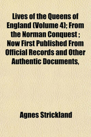 Cover of Lives of the Queens of England (Volume 4); From the Norman Conquest; Now First Published from Official Records and Other Authentic Documents,