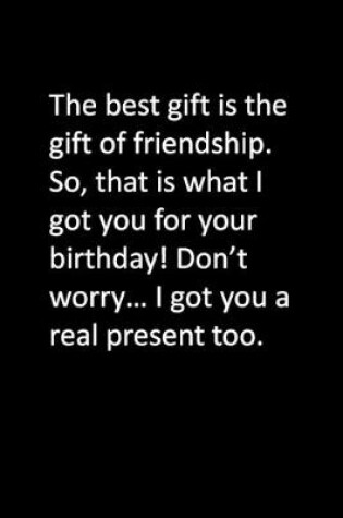 Cover of The best gift is the gift of friendship. So, that is what I got you for your birthday! Don't worry... I got you a real present too.