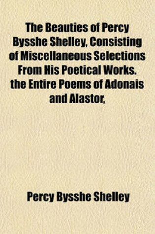 Cover of The Beauties of Percy Bysshe Shelley, Consisting of Miscellaneous Selections from His Poetical Works. the Entire Poems of Adonais and Alastor,