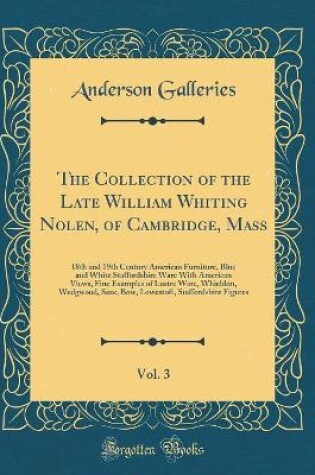 Cover of The Collection of the Late William Whiting Nolen, of Cambridge, Mass, Vol. 3: 18th and 19th Century American Furniture, Blue and White Staffordshire Ware With American Views, Fine Examples of Lustre Ware, Whieldon, Wedgwood, Saxe, Bow, Lowestoft, Stafford