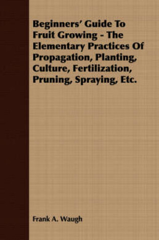 Cover of Beginners' Guide To Fruit Growing - The Elementary Practices Of Propagation, Planting, Culture, Fertilization, Pruning, Spraying, Etc.