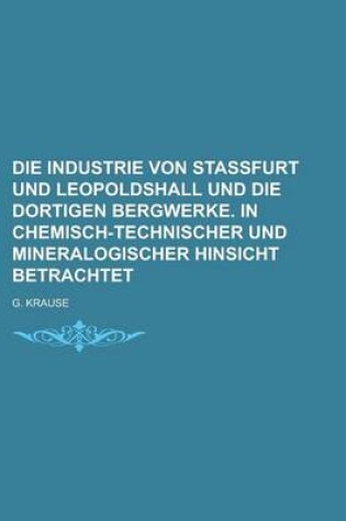 Cover of Die Industrie Von Stassfurt Und Leopoldshall Und Die Dortigen Bergwerke. in Chemisch-Technischer Und Mineralogischer Hinsicht Betrachtet