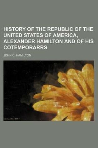 Cover of History of the Republic of the United States of America, Alexander Hamilton and of His Cotemporarrs