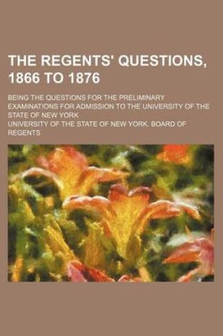 Cover of The Regents' Questions, 1866 to 1876; Being the Questions for the Preliminary Examinations for Admission to the University of the State of New York