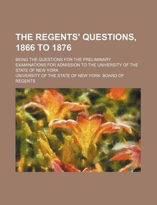 Book cover for The Regents' Questions, 1866 to 1876; Being the Questions for the Preliminary Examinations for Admission to the University of the State of New York