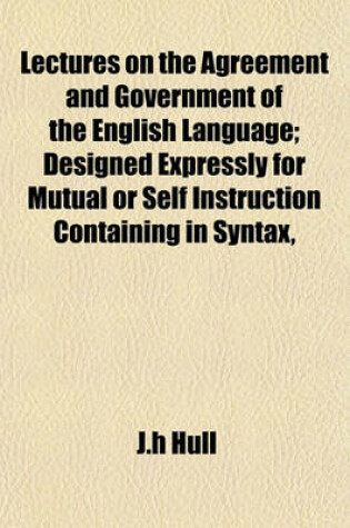 Cover of Lectures on the Agreement and Government of the English Language; Designed Expressly for Mutual or Self Instruction Containing in Syntax,