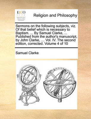 Book cover for Sermons on the Following Subjects, Viz. of That Belief Which Is Necessary to Baptism. ... by Samuel Clarke, ... Published from the Author's Manuscript, by John Clarke, ... Vol. IV. the Second Edition, Corrected. Volume 4 of 10