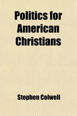 Cover of Politics for American Christians; A Word Upon Our Example as a Nation, Our Labour, Our Trade, Elections, Education and Congressional Legislation