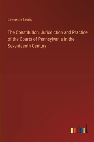 Cover of The Constitution, Jurisdiction and Practice of the Courts of Pennsylvania in the Seventeenth Century