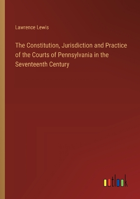 Book cover for The Constitution, Jurisdiction and Practice of the Courts of Pennsylvania in the Seventeenth Century