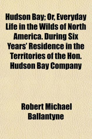 Cover of Hudson Bay; Or, Everyday Life in the Wilds of North America. During Six Years' Residence in the Territories of the Hon. Hudson Bay Company