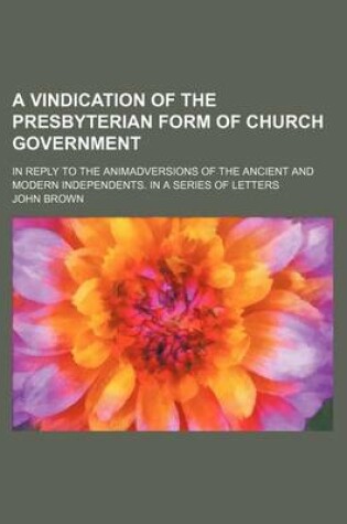 Cover of A Vindication of the Presbyterian Form of Church Government; In Reply to the Animadversions of the Ancient and Modern Independents. in a Series of Letters