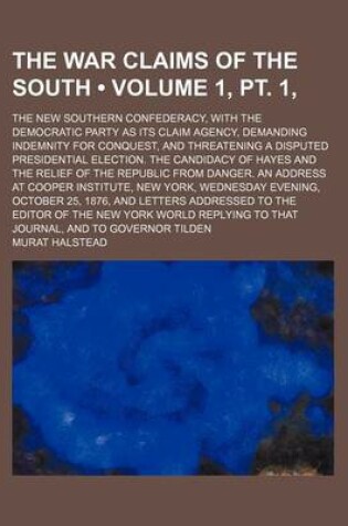 Cover of The War Claims of the South (Volume 1, PT. 1, ); The New Southern Confederacy, with the Democratic Party as Its Claim Agency, Demanding Indemnity for Conquest, and Threatening a Disputed Presidential Election. the Candidacy of Hayes and the Relief of the