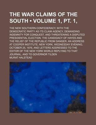 Book cover for The War Claims of the South (Volume 1, PT. 1, ); The New Southern Confederacy, with the Democratic Party as Its Claim Agency, Demanding Indemnity for Conquest, and Threatening a Disputed Presidential Election. the Candidacy of Hayes and the Relief of the