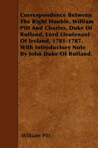 Cover of Correspondence Between The Right Honble. William Pitt And Charles, Duke Of Rutland, Lord Lieutenant Of Ireland, 1781-1787. With Introductory Note By John Duke Of Rutland.