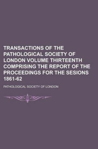 Cover of Transactions of the Pathological Society of London Volume Thirteenth Comprising the Report of the Proceedings for the Sesions 1861-62