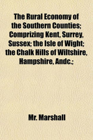 Cover of The Rural Economy of the Southern Counties; Comprizing Kent, Surrey, Sussex; The Isle of Wight; The Chalk Hills of Wiltshire, Hampshire, Andc.;