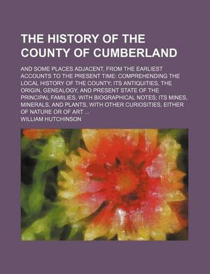 Book cover for The History of the County of Cumberland; And Some Places Adjacent, from the Earliest Accounts to the Present Time Comprehending the Local History of the County Its Antiquities, the Origin, Genealogy, and Present State of the Principal Families, with Biogr