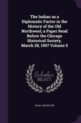 Cover of The Indian as a Diplomatic Factor in the History of the Old Northwest; A Paper Read Before the Chicago Historical Society, March 28, 1907 Volume 5