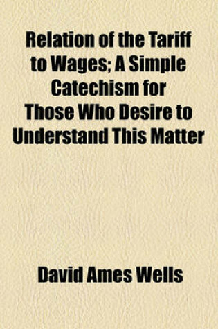 Cover of Relation of the Tariff to Wages; A Simple Catechism for Those Who Desire to Understand This Matter