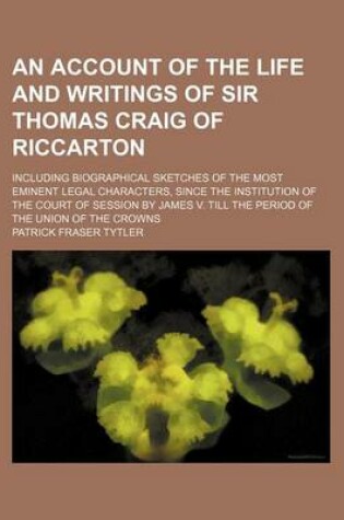 Cover of An Account of the Life and Writings of Sir Thomas Craig of Riccarton; Including Biographical Sketches of the Most Eminent Legal Characters, Since the Institution of the Court of Session by James V. Till the Period of the Union of the Crowns